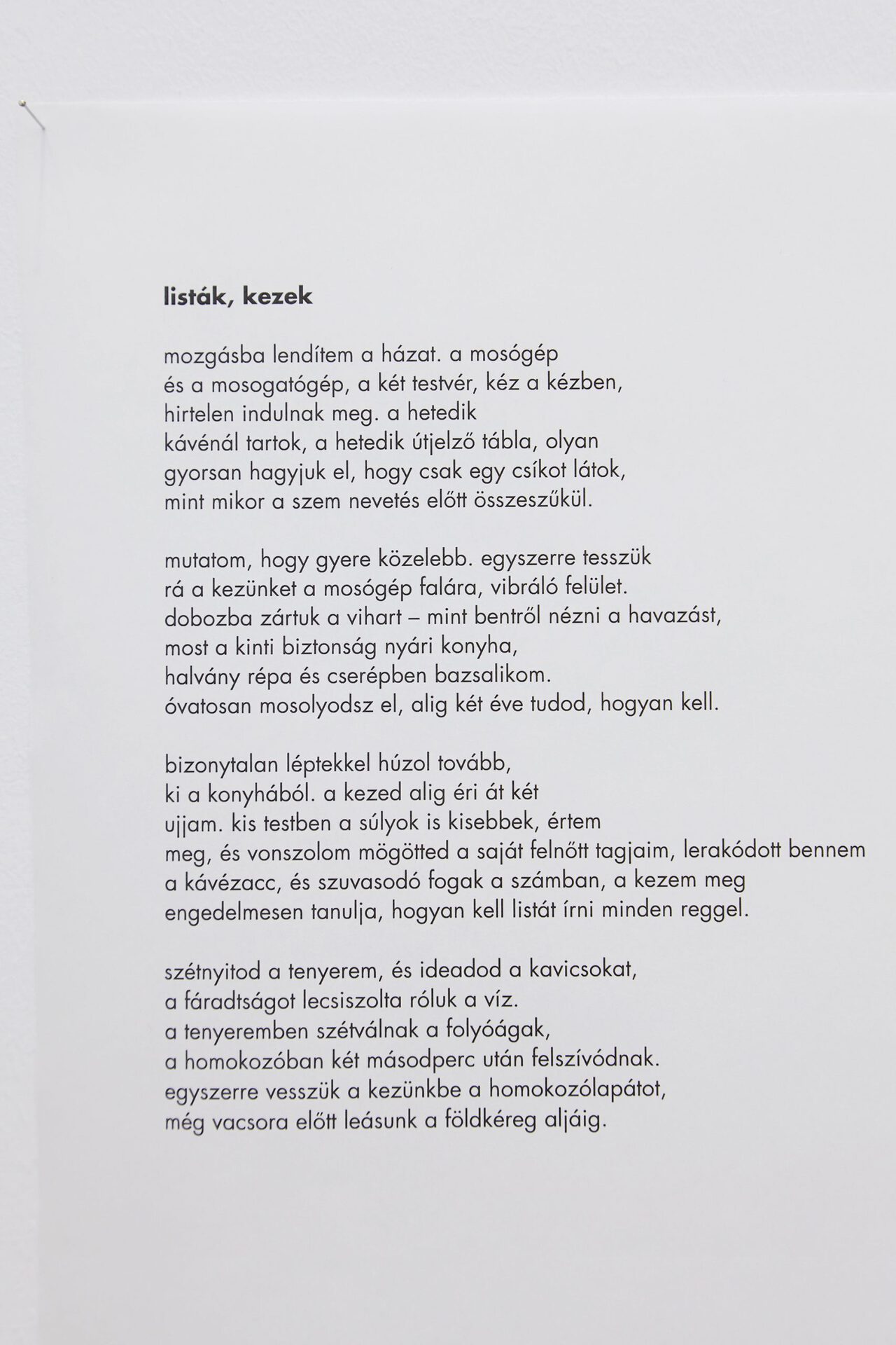 Eszter Kállay: Lists, hands "I set the house in motion. the washing machine and the dishwasher, those two siblings, hand in hand start suddenly, I’m on my seventh coffee, the seventh road sign, we leave them behind so fast I see only a strip, like when eyes narrow before laughter. come closer, I beckon. together we put our hands on the wall of the washing machine, the vibrating surface. we’ve locked the storm in a box – like watching snow from inside now outside safety is the summer kitchen, pale carrots and basil in a pot. you smile cautiously, it’s barely two years you’ve known how to. with uncertain steps you make your way onwards out of the kitchen. your hand barely encircling my two fingers, and behind you, I drag my own grown-up limbs, the coffee grounds have built up inside me, so has the plaque on my teeth, though my hand learns obediently how to write a list every morning. you open my hand and give me the pebbles, water has polished off their tiredness. the branches of the river divide in my palm and are soaked up in two seconds in the sandpit. together we pick up the plastic spade, before dinner we’ll dig down to the bottom of the earth’s crust." Translation by Anna Bentley, Photo: Sári Ember, courtesy of Ani Molnár Gallery